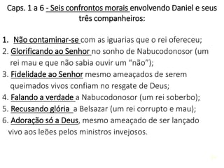 24
Caps. 1 a 6 - Seis confrontos morais envolvendo Daniel e seus
três companheiros:
1. Não contaminar-se com as iguarias que o rei ofereceu;
2. Glorificando ao Senhor no sonho de Nabucodonosor (um
rei mau e que não sabia ouvir um “não”);
3. Fidelidade ao Senhor mesmo ameaçados de serem
queimados vivos confiam no resgate de Deus;
4. Falando a verdade a Nabucodonosor (um rei soberbo);
5. Recusando glória a Belsazar (um rei corrupto e mau);
6. Adoração só a Deus, mesmo ameaçado de ser lançado
vivo aos leões pelos ministros invejosos.
 