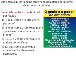 25
Daniel fala do Anticristo, tipificado
por figuras:
(1) 7.8-11 como o “outro chifre,
pequeno”
(2) 8.9-25 como o “chifre pequeno
que cresceu muito para o sul e o
oriente”
(3) 11.36-45 como um rei que se
exaltará contra Deus
(4) 12.1,11 como aquele que
estabelecerá a abominação
desoladora. 25
Até agora o autor falou na terceira pessoa; daqui para frente
ele escreve na primeira.
 