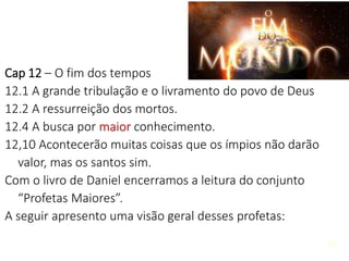 26
Cap 12 – O fim dos tempos
12.1 A grande tribulação e o livramento do povo de Deus
12.2 A ressurreição dos mortos.
12.4 A busca por maior conhecimento.
12,10 Acontecerão muitas coisas que os ímpios não darão
valor, mas os santos sim.
Com o livro de Daniel encerramos a leitura do conjunto
“Profetas Maiores”.
A seguir apresento uma visão geral desses profetas:
 