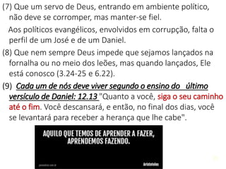 30
(7) Que um servo de Deus, entrando em ambiente político,
não deve se corromper, mas manter-se fiel.
Aos políticos evangélicos, envolvidos em corrupção, falta o
perfil de um José e de um Daniel.
(8) Que nem sempre Deus impede que sejamos lançados na
fornalha ou no meio dos leões, mas quando lançados, Ele
está conosco (3.24-25 e 6.22).
(9) Cada um de nós deve viver segundo o ensino do último
versículo de Daniel: 12.13 "Quanto a você, siga o seu caminho
até o fim. Você descansará, e então, no final dos dias, você
se levantará para receber a herança que lhe cabe".
30
 