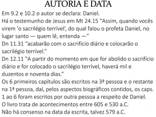 4
Em 9.2 e 10.2 o autor se declara: Daniel.
Há o testemunho de Jesus em Mt 24.15 "Assim, quando vocês
virem ‘o sacrilégio terrível’, do qual falou o profeta Daniel, no
lugar santo — quem lê, entenda —”
Dn 11.31 “acabarão com o sacrifício diário e colocarão o
sacrilégio terrível.”
Dn 12.11 "A partir do momento em que for abolido o sacrifício
diário e for colocado o sacrilégio terrível, haverá mil e
duzentos e noventa dias.”
Os 6 primeiros capítulos são escritos na 3ª pessoa e o restante
na 1ª pessoa, daí, pelos aspectos biográficos contidos, os caps.
1 ao 6 foram escritos por outra pessoa a respeito de Daniel.
O livro trata de acontecimentos entre 605 e 530 a.C.
Não há consenso na data da escrita, talvez 579 a.C.
4
 