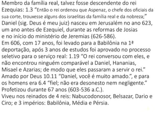 6
Membro da família real, talvez fosse descendente do rei
Ezequias: 1.3 “Então o rei ordenou que Aspenaz, o chefe dos oficiais da
sua corte, trouxesse alguns dos israelitas da família real e da nobreza;”
Daniel (sig. Deus é meu juiz) nasceu em Jerusalém no ano 623,
um ano antes de Ezequiel, durante as reformas de Josias
e no início do ministério de Jeremias (626-586).
Em 606, com 17 anos, foi levado para a Babilônia na 1ª
deportação, após 3 anos de estudos foi aprovado no processo
seletivo para o serviço real: 1.19 “O rei conversou com eles, e
não encontrou ninguém comparável a Daniel, Hananias,
Misael e Azarias; de modo que eles passaram a servir o rei.”
Amado por Deus 10.11 “Daniel, você é muito amado.”, e para
os homens era 6.4 “fiel; não era desonesto nem negligente.”
Profetizou durante 67 anos (603-536 a.C.).
Viveu nos reinados de 4 reis: Nabucodonosor, Belsazar, Dario e
Ciro; e 3 impérios: Babilônia, Média e Pérsia.
6
 