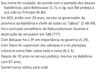 7
Seu nome foi mudado, de acordo com o panteão dos deuses
babilônicos, para Beltessazar (1.7), e sig. que Bel proteja a
sua vida ou Príncipe de Bel.
Em 603, então com 20 anos, tornou-se governador da
província da Babilônia e chefe de todos os “sábios” (2.48-49).
Foi o principal conselheiro de Nabucodonosor durante a
destruição de Jerusalém em 586 (???)
Com Belsazar foi o 3º em importância no governo (5.29).
Com Dario foi supervisor dos sátrapas e o rei planejava
colocá-lo como líder sobre todo o reino (6.1-3).
Depois de 70 anos no serviço público, morreu na Babilônia
com 87 anos.
Daniel nunca voltou para Judá.
7
 