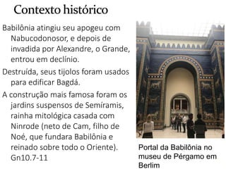 8
Babilônia atingiu seu apogeu com
Nabucodonosor, e depois de
invadida por Alexandre, o Grande,
entrou em declínio.
Destruída, seus tijolos foram usados
para edificar Bagdá.
A construção mais famosa foram os
jardins suspensos de Semíramis,
rainha mitológica casada com
Ninrode (neto de Cam, filho de
Noé, que fundara Babilônia e
reinado sobre todo o Oriente).
Gn10.7-11 8
Portal da Babilônia no
museu de Pérgamo em
Berlim
 