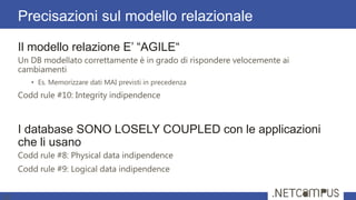 Il modello relazione E’ ―AGILE―
Un DB modellato correttamente è in grado di rispondere velocemente ai
cambiamenti
• Es. Memorizzare dati MAI previsti in precedenza
Codd rule #10: Integrity indipendence
I database SONO LOSELY COUPLED con le applicazioni
che li usano
Codd rule #8: Physical data indipendence
Codd rule #9: Logical data indipendence
Precisazioni sul modello relazionale
10
 