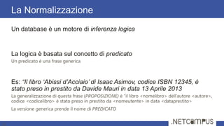 Un database è un motore di inferenza logica
La logica è basata sul concetto di predicato
Un predicato è una frase generica
Es: “Il libro ‘Abissi d’Acciaio’ di Isaac Asimov, codice ISBN 12345, è
stato preso in prestito da Davide Mauri in data 13 Aprile 2013
La generalizzazione di questa frase (PROPOSIZIONE) è “il libro <nomelibro> dell’autore <autore>,
codice <codicelibro> è stato preso in prestito da <nomeutente> in data <dataprestito>
La versione generica prende il nome di PREDICATO
La Normalizzazione
11
 