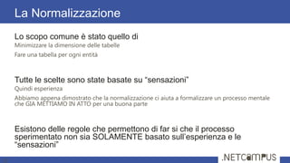 Lo scopo comune è stato quello di
Minimizzare la dimensione delle tabelle
Fare una tabella per ogni entità
Tutte le scelte sono state basate su ―sensazioni‖
Quindi esperienza
Abbiamo appena dimostrato che la normalizzazione ci aiuta a formalizzare un processo mentale
che GIA METTIAMO IN ATTO per una buona parte
Esistono delle regole che permettono di far si che il processo
sperimentato non sia SOLAMENTE basato sull’esperienza e le
―sensazioni‖
La Normalizzazione
15
 