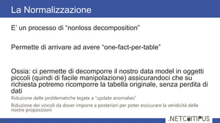 E’ un processo di ―nonloss decomposition‖
Permette di arrivare ad avere ―one-fact-per-table‖
Ossia: ci permette di decomporre il nostro data model in oggetti
piccoli (quindi di facile manipolazione) assicurandoci che su
richiesta potremo ricomporre la tabella originale, senza perdita di
dati
Riduzione delle problematiche legate a “update anomalies”
Riduzione dei vincoli da dover imporre a posteriori per poter essicurare la veridicità delle
nostre proposizioni
La Normalizzazione
16
 