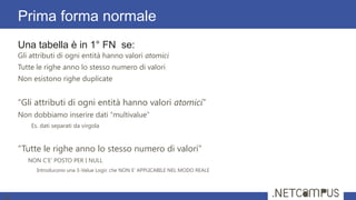 Una tabella è in 1° FN se:
Gli attributi di ogni entità hanno valori atomici
Tutte le righe anno lo stesso numero di valori
Non esistono righe duplicate
“Gli attributi di ogni entità hanno valori atomici”
Non dobbiamo inserire dati “multivalue”
Es. dati separati da virgola
“Tutte le righe anno lo stesso numero di valori”
NON C’E’ POSTO PER I NULL
Introducono una 3-Value Logic che NON E’ APPLICABILE NEL MODO REALE
Prima forma normale
18
 