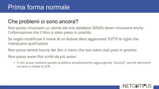 Che problemi ci sono ancora?
Non posso rimuovere un utente dal mio database SENZA dover rimuovere anche
l'informazione che il libro è stato preso in prestito
Se voglio modificare il nome di un Autore devo aggiornare TUTTE le righe che
interessano quell’autore
Non posso tenere traccia dei libri a meno che non siano stati presi in prestito
Non posso avere libri scritti da più autori
• E non posso risolvere questo problema semplicemente aggiungendo “Autore2” perché altrimenti
tornerei a violare la 1FN…
Prima forma normale
23
 