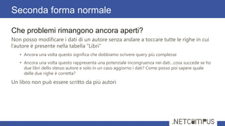 Che problemi rimangono ancora aperti?
Non posso modificare i dati di un autore senza andare a toccare tutte le righe in cui
l’autore è presente nella tabella “Libri”
• Ancora una volta questo significa che dobbiamo scrivere query più complesse
• Ancora una volta questo rappresenta una potenziale incongruenza nei dati…cosa succede se ho
due libri dello stesso autore e solo in un caso aggiorno i dati? Come posso poi sapere quale
delle due righe è corretta?
Un libro non può essere scritto da più autori
Seconda forma normale
27
 