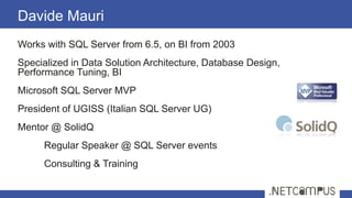 Works with SQL Server from 6.5, on BI from 2003
Specialized in Data Solution Architecture, Database Design,
Performance Tuning, BI
Microsoft SQL Server MVP
President of UGISS (Italian SQL Server UG)
Mentor @ SolidQ
Regular Speaker @ SQL Server events
Consulting & Training
Davide Mauri
3
 