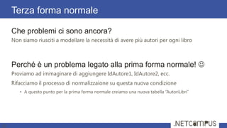 Che problemi ci sono ancora?
Non siamo riusciti a modellare la necessità di avere più autori per ogni libro
Perché è un problema legato alla prima forma normale! 
Proviamo ad immaginare di aggiungere IdAutore1, IdAutore2, ecc.
Rifacciamo il processo di normalizzaione su questa nuova condizione
• A questo punto per la prima forma normale creiamo una nuova tabella “AutoriLibri”
Terza forma normale
30
 