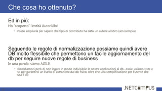 Ed in più:
Ho “scoperto” l’entità AutoriLibri
• Posso ampliarla per sapere che tipo di contributo ha dato un autore al libro (ad esempio)
Seguendo le regole di normalizzazione possiamo quindi avere
DB molto flessibile che permettono un facile aggiornamento del
db per seguire nuove regole di business
In una parola: siamo AGILI!
• Ricordiamoci però di non legare in modo indivisibile le nostre applicazioni al db…ossia: usiamo viste e
sp per garantirci un livello di astrazione dal db fisico, oltre che una semplificazione per l’utente che
usa il db
Che cosa ho ottenuto?
33
 