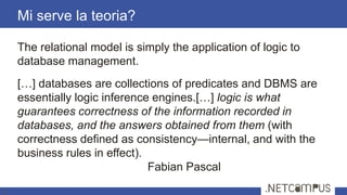 The relational model is simply the application of logic to
database management.
[…] databases are collections of predicates and DBMS are
essentially logic inference engines.[…] logic is what
guarantees correctness of the information recorded in
databases, and the answers obtained from them (with
correctness defined as consistency—internal, and with the
business rules in effect).
Fabian Pascal
Mi serve la teoria?
4
 