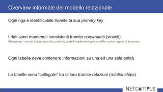 Ogni riga è identificabile tramite la sua primary key
I dati sono mantenuti consistenti tramite constraints (vincoli)
Attraverso i vincoli assicuriamo la correttezza dell’implementazione delle nostre regole di business
Ogni tabella deve contenere informazioni su una ed una sola entità
Le tabelle sono ―collegate‖ tra di loro tramite relazioni (relationships)
Overview informale del modello relazionale
8
 