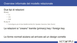 Due tipi di relazioni
Binary
• 1:1
• 1:N
• N:M
N-ary 
• Coinvolgono più di due tabelle (entita) (Es: Speaker, Sessione, Sala, Orario)
Le relazioni si ―creano‖ tramite (primary) key / foreign key
Le forme normali aiutano ad arrivare ad un design corretto
Overview informale del modello relazionale
9
 