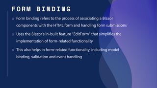FORM BIN DING
o Form binding refers to the process of associating a Blazor
components with the HTML form and handling form submissions
o Uses the Blazor’s in-built feature “EditForm” that simplifies the
implementation of form-related functionality
o This also helps in form-related functionality, including model
binding, validation and event handling
 