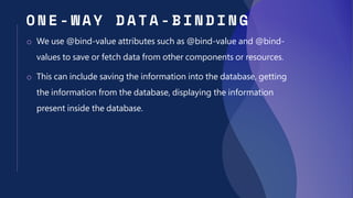 O N E - WAY DATA - BIN DING
o We use @bind-value attributes such as @bind-value and @bind-
values to save or fetch data from other components or resources.
o This can include saving the information into the database, getting
the information from the database, displaying the information
present inside the database.
 