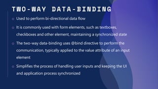 T W O - WAY DATA - BIN DING
o Used to perform bi-directional data flow
o It is commonly used with form elements, such as textboxes,
checkboxes and other element, maintaining a synchronized state
o The two-way data-binding uses @bind directive to perform the
communication, typically applied to the value attribute of an input
element
o Simplifies the process of handling user inputs and keeping the UI
and application process synchronized
 