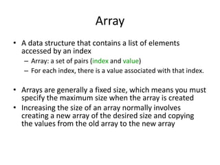 Array
• A data structure that contains a list of elements
accessed by an index
– Array: a set of pairs (index and value)
– For each index, there is a value associated with that index.
• Arrays are generally a fixed size, which means you must
specify the maximum size when the array is created
• Increasing the size of an array normally involves
creating a new array of the desired size and copying
the values from the old array to the new array
 