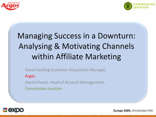 Managing Success in a Downturn:
Analysing & Motivating Channels
   within Affiliate Marketing
  David Harding-Customer Acquisition Manager,
  Argos
  Daniel Powel- Head of Account Management,
  Commission Junction
 