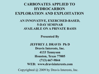 CARBONATES APPLIED TO
HYDROCARBON
EXPLORATION AND EXPLOITATION
AN INNOVATIVE, EXERCISED-BASED,
5-DAY SEMINAR
AVAILABLE ON A PRIVATE BASIS
Presented By
JEFFREY J. DRAVIS Ph D
Dravis Interests, Inc.
4133 Tennyson
Houston, Texas 77005
(713) 667-9844
WEB: www.dravisinterests.com
Copyrighted @ 2009 by Dravis Interests, Inc.
 