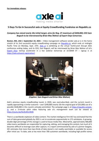 For immediate release:
5 Days To Go In Successful axle ai Equity Crowdfunding Fundraise on Republic.co
Company has raised nearly 10x initial target, aims for Reg. CF maximum of $428,000; CEO Sam
Bogoch to be interviewed by Brian Mac Mahon of Expert Dojo tomorrow.
Boston, MA, USA | September 22, 2021 -- Video management software vendor axle.ai is in the home
stretch of its 2nd successful equity crowdfunding campaign on Republic.co, which ends at midnight
Pacific Time on Monday, Sept. 27th. Axle ai is exhibiting at the virtual TechCrunch Disrupt 2021
conference ending today, and its CEO, Sam Bogoch, will be interviewed by Brian Mac Mahon of LA’s
Expert Dojo startup accelerator in a live webinar tomorrow at 10:30AM ET – signup is at
https://axle.ai/event-registration/.
(Caption: Sam Bogoch and Brian Mac Mahon)
Axle’s previous equity crowdfunding round, in 2020, was oversubscribed, and the current round is
rapidly approaching a similar outcome – over $240,000 (nearly 10x the original goal of $25,000) out of a
possible $428,000 in this round is already committed. The campaign page is at https://republic.co/axle-
ai, and a 3-minute pitch video featuring axle ai’s management team can be viewed at
https://youtu.be/9vJ4LMUnNH8.
There is a worldwide explosion of video content. The market intelligence firm IDC has estimated that the
sum of data generated globally by 2025 is set to accelerate exponentially to 175 zettabytes. A growing,
double-digit percentage of this storage is used to house media files. Meanwhile, approximately 400,000
video teams worldwide are responsible for capturing, editing, and managing this content, but much of it
becomes difficult to leverage soon after capture; in a report commissioned by axle ai’s partner Seagate,
IDC estimates that more than two-thirds of data stored is not readily searchable or available for access
after initial use. To date, axle ai has more than 700 customers worldwide, including high-profile names
 