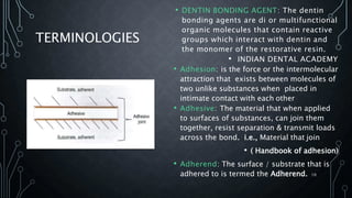 TERMINOLOGIES
• DENTIN BONDING AGENT: The dentin
bonding agents are di or multifunctional
organic molecules that contain reactive
groups which interact with dentin and
the monomer of the restorative resin.
• INDIAN DENTAL ACADEMY
• Adhesion: is the force or the intermolecular
attraction that exists between molecules of
two unlike substances when placed in
intimate contact with each other
• Adhesive: The material that when applied
to surfaces of substances, can join them
together, resist separation & transmit loads
across the bond. i.e., Material that join
• ( Handbook of adhesion)
• Adherend: The surface / substrate that is
adhered to is termed the Adherend. 10
 