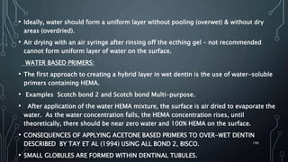 • Ideally, water should form a uniform layer without pooling (overwet) & without dry
areas (overdried).
• Air drying with an air syringe after rinsing off the ecthing gel – not recommended
cannot form uniform layer of water on the surface.
WATER BASED PRIMERS:
• The first approach to creating a hybrid layer in wet dentin is the use of water-soluble
primers containing HEMA.
• Examples Scotch bond 2 and Scotch bond Multi-purpose.
• After application of the water HEMA mixture, the surface is air dried to evaporate the
water. As the water concentration falls, the HEMA concentration rises, until
theoretically, there should be near zero water and 100% HEMA on the surface.
• CONSEQUENCES OF APPLYING ACETONE BASED PRIMERS TO OVER-WET DENTIN
DESCRIBED BY TAY ET AL (1994) USING ALL BOND 2, BISCO.
• SMALL GLOBULES ARE FORMED WITHIN DENTINAL TUBULES.
100
 