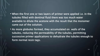 • When the first one or two layers of primer were applied i.e. in the
tubules filled with dentinal fluid there was too much water
available to dilute the acetone with the result that the monomer
came out of the solution.
• As more globules formed, they accumulated on walls of the
tubules, reducing the permeability of the tubules, permitting
successive primer applications to dehydrate the tubules enough to
form normal resin tags.
101
 