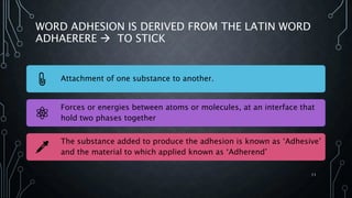 WORD ADHESION IS DERIVED FROM THE LATIN WORD
ADHAERERE  TO STICK
Attachment of one substance to another.
Forces or energies between atoms or molecules, at an interface that
hold two phases together
The substance added to produce the adhesion is known as ‘Adhesive’
and the material to which applied known as ‘Adherend’
11
 