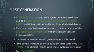 FIRST GENERATION
• In 1956, Buonocore and colleagues demonstrated that
use of a glycerophosphoric acid dimethacrylate (NPG-
GMA) containing resin would bond to acid-etched dentin.
• This bond was believed to be due to the interaction of this
bifunctional resin molecule with the calcium ions of
hydroxyapatite.
• immersion in water would greatly reduce this bond.
• The bond strengths of these early systems were only 1 to
3 MPa . The clinical results with these systems were poor.
115
 
