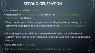SECOND GENERATION
• Introduced in the late 1970s
• Attempted to bond chemically to either the inorganic or organic
components of dentin.
• They contain phosphate group, amino acid group,isocyanate group or
carboxylic acid group to effect the bond to the calcium or collagen of
dentin.
• Clinical applications did not succeed due to their lack of hydrolytic
stability; also they primarily bonded to smear layer and not to underlying
dentin.
• Bond strength :5 to 6 MPa
• Eg: Clear fil Bond system, Scotch bond, bond lite, prisma 116
 