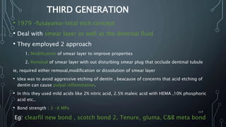 THIRD GENERATION
• 1979 –fusayama-total etch concept
• Deal with smear layer as well as the dentinal fluid
• They employed 2 approach
1. Modification of smear layer to improve properties
2. Removal of smear layer with out disturbing smear plug that occlude dentinal tubule
ie, required either removal,modification or dissolution of smear layer
• Idea was to avoid aggressive etching of dentin , beacause of concerns that acid etching of
dentin can cause pulpal inflammation.
• In this they used mild acids like 2% nitric acid, 2.5% maleic acid with HEMA ,10% phosphoric
acid etc..
• Bond strength : 3 -8 MPa
Eg: clearfil new bond , scotch bond 2, Tenure, gluma, C&B meta bond
117
 