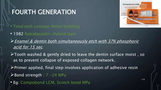 FOURTH GENERATION
• Total etch concept/Moist bonding
• 1982 Nakabayashi- Hybrid layer
Enamel & dentin both simultaneously etch with 37% phosphoric
acid for 15 sec.
Tooth washed & gently dried to leave the dentin surface moist , so
as to prevent collapse of exposed collagen network.
Primer applied, final step involves application of adhesive resin
Bond strength : 7 -24 MPa
• Eg: Compobond LCM, Scotch bond MPa
118
 