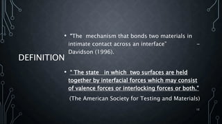 DEFINITION
• “The mechanism that bonds two materials in
intimate contact across an interface” -
Davidson (1996).
• “ The state in which two surfaces are held
together by interfacial forces which may consist
of valence forces or interlocking forces or both.”
(The American Society for Testing and Materials)
12
 