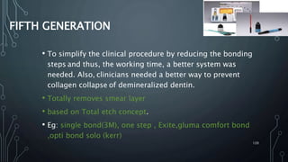 FIFTH GENERATION
• To simplify the clinical procedure by reducing the bonding
steps and thus, the working time, a better system was
needed. Also, clinicians needed a better way to prevent
collagen collapse of demineralized dentin.
• Totally removes smear layer
• based on Total etch concept.
• Eg: single bond(3M), one step , Exite,gluma comfort bond
,opti bond solo (kerr)
120
 