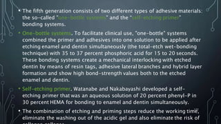 • The fifth generation consists of two different types of adhesive materials:
the so-called "one-bottle systems" and the “self-etching primer”
bonding systems.
• One-bottle systems. To facilitate clinical use, "one-bottle" systems
combined the primer and adhesives into one solution to be applied after
etching enamel and dentin simultaneously (the total-etch wet-bonding
technique) with 35 to 37 percent phosphoric acid for 15 to 20 seconds.
These bonding systems create a mechanical interlocking with etched
dentin by means of resin tags, adhesive lateral branches and hybrid layer
formation and show high bond-strength values both to the etched
enamel and dentin.
• Self-etching primer. Watanabe and Nakabayashi developed a self-
etching primer that was an aqueous solution of 20 percent phenyl-P in
30 percent HEMA for bonding to enamel and dentin simultaneously.
• The combination of etching and priming steps reduce the working time,
eliminate the washing out of the acidic gel and also eliminate the risk of
122
 