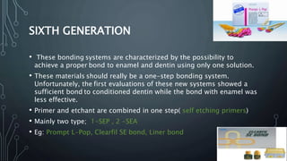 SIXTH GENERATION
• These bonding systems are characterized by the possibility to
achieve a proper bond to enamel and dentin using only one solution.
• These materials should really be a one-step bonding system.
Unfortunately, the first evaluations of these new systems showed a
sufficient bond to conditioned dentin while the bond with enamel was
less effective.
• Primer and etchant are combined in one step( self etching primers)
• Mainly two type; 1-SEP , 2 -SEA
• Eg: Prompt L-Pop, Clearfil SE bond, Liner bond
123
 