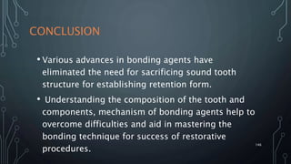 CONCLUSION
• Various advances in bonding agents have
eliminated the need for sacrificing sound tooth
structure for establishing retention form.
• Understanding the composition of the tooth and
components, mechanism of bonding agents help to
overcome difficulties and aid in mastering the
bonding technique for success of restorative
procedures.
146
 