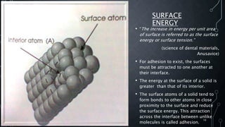 SURFACE
ENERGY
• “The increase in energy per unit area
of surface is referred to as the surface
energy or surface tension.”
(science of dental materials,
Anusavice)
• For adhesion to exist, the surfaces
must be attracted to one another at
their interface.
• The energy at the surface of a solid is
greater than that of its interior.
• The surface atoms of a solid tend to
form bonds to other atoms in close
proximity to the surface and reduce
the surface energy. This attraction
across the interface between unlike
molecules is called adhesion.
16
 