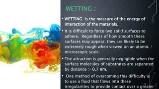 WETTING :
• WETTING is the measure of the energy of
interaction of the materials.
• It is difficult to force two solid surfaces to
adhere. Regardless of how smooth these
surfaces may appear, they are likely to be
extremely rough when viewed on an atomic /
microscopic scale.
• The attraction is generally negligible when the
surface molecules of substrates are separated
by distance > 0.7 nm.
• One method of overcoming this difficulty is
to use a fluid that flows into these
irregularities to provide contact over a greater
19
 