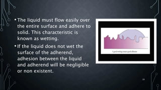 • The liquid must flow easily over
the entire surface and adhere to
solid. This characteristic is
known as wetting.
• If the liquid does not wet the
surface of the adherend,
adhesion between the liquid
and adherend will be negligible
or non existent.
20
 