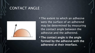 CONTACT ANGLE :
• The extent to which an adhesive
wets the surface of an adherend
may be determined by measuring
the contact angle between the
adhesive and the adherend.
• The contact angle is the angle
formed by the adhesive with the
adherend at their interface.
21
θ
 