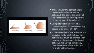 • Thus, smaller the contact angle
between the adhesive and an
adherend, the better the ability of
the adhesive to fill in irregularities
on the surface of the adhered.
• Complete wetting occurs at a
contact angle of 0o and no wetting
occurs at an angel of 180o.
• If the molecules of the adhesive are
attracted to the molecules of the
adherend as much as or more than
they are to themselves, the liquid
adhesive will spread completely
over the surface of the solid, and
no angle will be formed.
22
 