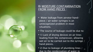 B) MOISTURE CONTAMINATION
FROM HAND PIECES :
• Water leakage from aerotor hand-
piece / air water syringes is an
unrecognized problem in most
situations.
• The source of leakage could be due to:
• 1) Lack of drying devices on air lines
leading from the compressor, allowing
wet air to be carried out to the syringe /
hand pieces.
• 2) Due to leakage of plumbing lines /
due to the condensation of water in
24
 