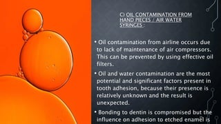 C) OIL CONTAMINATION FROM
HAND PIECES / AIR WATER
SYRINGES :
• Oil contamination from airline occurs due
to lack of maintenance of air compressors.
This can be prevented by using effective oil
filters.
• Oil and water contamination are the most
potential and significant factors present in
tooth adhesion, because their presence is
relatively unknown and the result is
unexpected.
• Bonding to dentin is compromised but the
influence on adhesion to etched enamel is
25
 