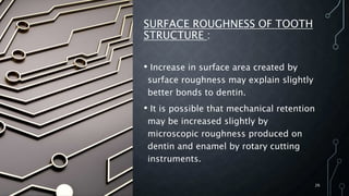 SURFACE ROUGHNESS OF TOOTH
STRUCTURE :
• Increase in surface area created by
surface roughness may explain slightly
better bonds to dentin.
• It is possible that mechanical retention
may be increased slightly by
microscopic roughness produced on
dentin and enamel by rotary cutting
instruments.
26
 