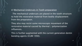 e) Mechanical Undercuts in Tooth preparation
The mechanical undercuts are placed in the tooth structure
to hold the restorative material from bodily displacement
from the preparation.
They also may resist some microscopic movement of the
restorative material caused by thermal / polymerization
influences.
This is further augmented with the current generation dentin
bonding agents (CLIM 1990).
27
 
